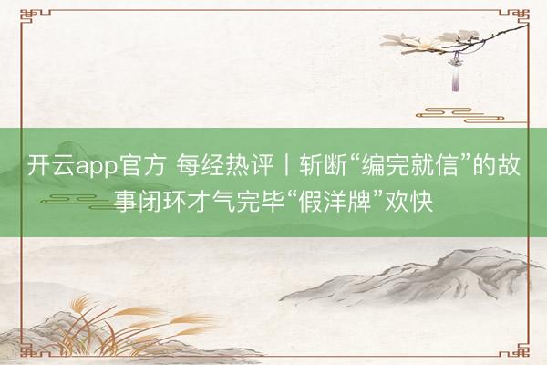 开云app官方 每经热评丨斩断“编完就信”的故事闭环才气完毕“假洋牌”欢快