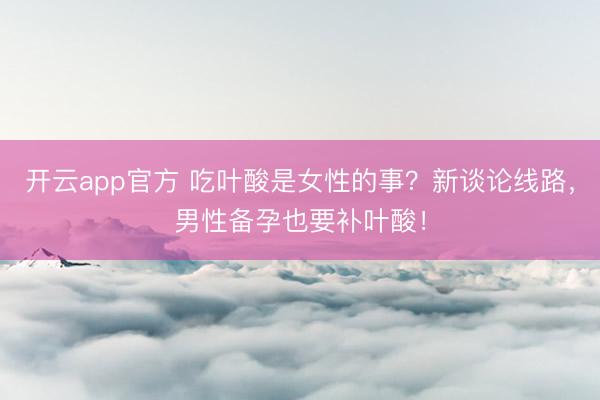 开云app官方 吃叶酸是女性的事？新谈论线路，男性备孕也要补叶酸！