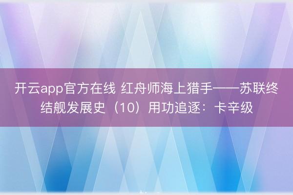 开云app官方在线 红舟师海上猎手——苏联终结舰发展史（10）用功追逐：卡辛级