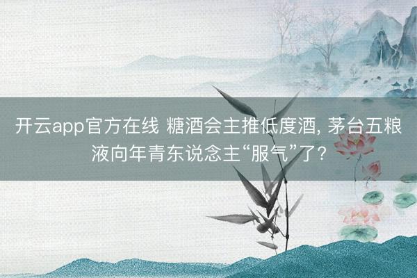 开云app官方在线 糖酒会主推低度酒， 茅台五粮液向年青东说念主“服气”了?