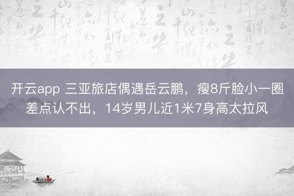 开云app 三亚旅店偶遇岳云鹏,瘦8斤脸小一圈差点认不出,14岁男儿近1米7身高太拉风