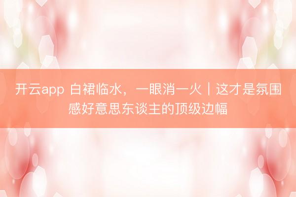 开云app 白裙临水，一眼消一火｜这才是氛围感好意思东谈主的顶级边幅