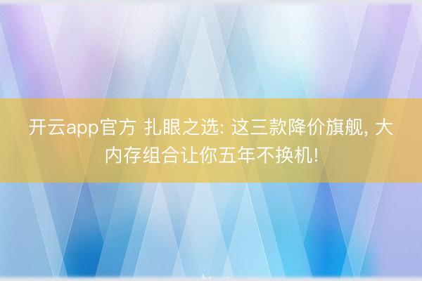 开云app官方 扎眼之选: 这三款降价旗舰， 大内存组合让你五年不换机!