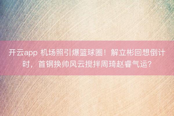 开云app 机场照引爆篮球圈！解立彬回想倒计时，首钢换帅风云搅拌周琦赵睿气运？