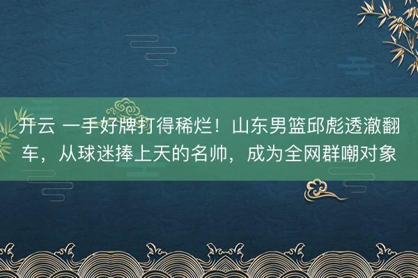 开云 一手好牌打得稀烂！山东男篮邱彪透澈翻车，从球迷捧上天的名帅，成为全网群嘲对象
