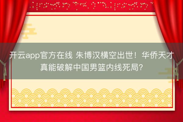 开云app官方在线 朱博汉横空出世！华侨天才真能破解中国男篮内线死局？