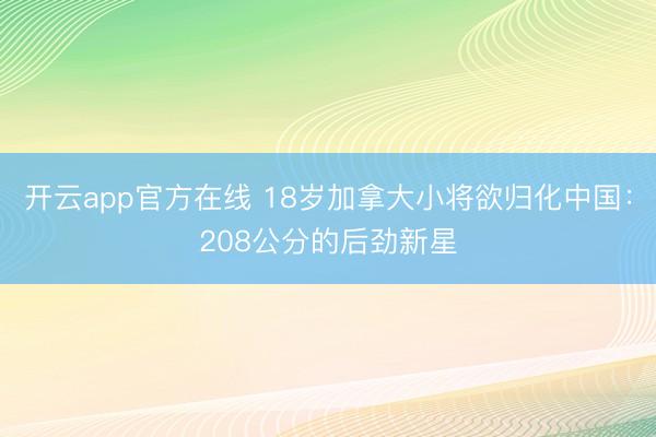 开云app官方在线 18岁加拿大小将欲归化中国:208公分的后劲新星