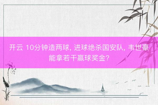 开云 10分钟造两球， 进球绝杀国安队， 韦世豪能拿若干赢球奖金?
