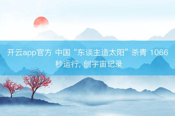 开云app官方 中国 “东谈主造太阳” 杀青 1066 秒运行, 创宇宙记录