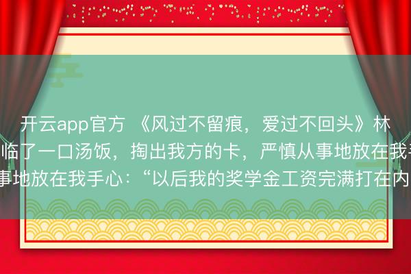 开云app官方 《风过不留痕，爱过不回头》林清风周叙白 他喝光碗里临了一口汤饭，掏出我方的卡，严慎从事地放在我手心：“以后我的奖学金工资完满打在内部，由你支撑。
