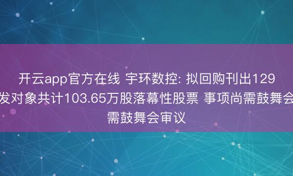 开云app官方在线 宇环数控: 拟回购刊出129名引发对象共计103.65万股落幕性股票 事项尚需鼓舞会审议