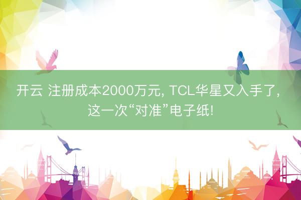 开云 注册成本2000万元， TCL华星又入手了， 这一次“对准”电子纸!