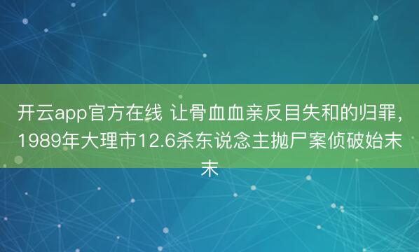 开云app官方在线 让骨血血亲反目失和的归罪，1989年大理市12.6杀东说念主抛尸案侦破始末