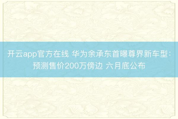 开云app官方在线 华为余承东首曝尊界新车型：预测售价200万傍边 六月底公布