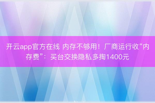 开云app官方在线 内存不够用！厂商运行收“内存费”：买台交换隐私多掏1400元