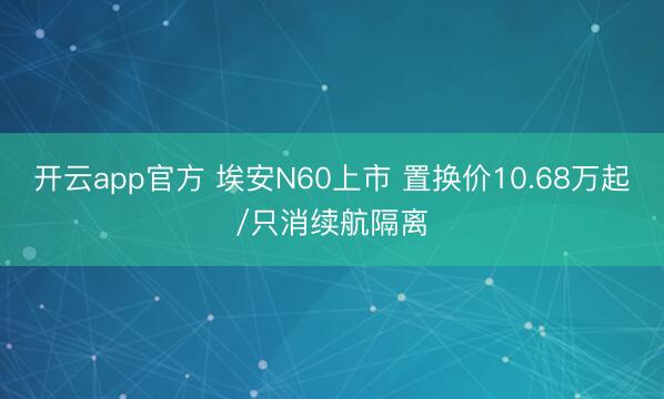 开云app官方 埃安N60上市 置换价10.68万起/只消续航隔离