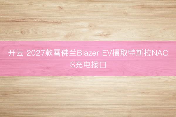 开云 2027款雪佛兰Blazer EV摄取特斯拉NACS充电接口