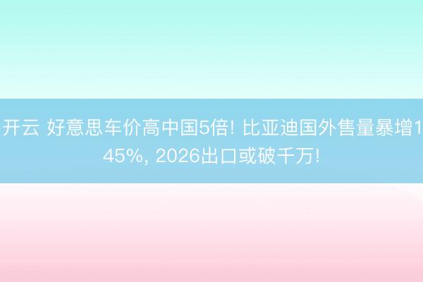 开云 好意思车价高中国5倍! 比亚迪国外售量暴增145%， 2026出口或破千万!