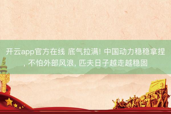 开云app官方在线 底气拉满! 中国动力稳稳拿捏， 不怕外部风浪， 匹夫日子越走越稳固