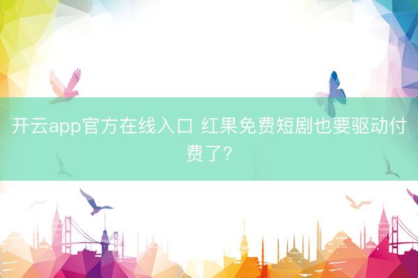 开云app官方在线入口 红果免费短剧也要驱动付费了？