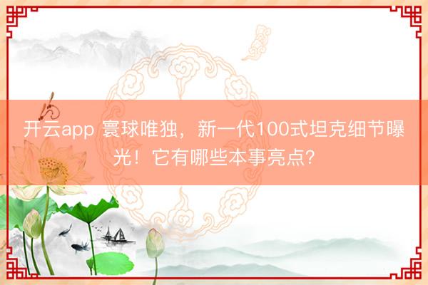 开云app 寰球唯独，新一代100式坦克细节曝光！它有哪些本事亮点？