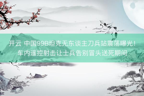 开云 中国99B坦克无东谈主刀兵站震荡曝光！车内遥控射击让士兵告别冒头送死期间