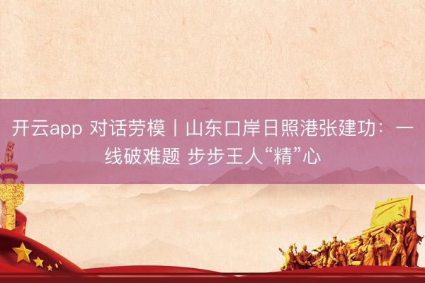 开云app 对话劳模丨山东口岸日照港张建功：一线破难题 步步王人“精”心