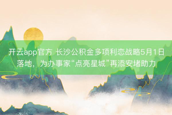 开云app官方 长沙公积金多项利恋战略5月1日落地，为办事家“点亮星城”再添安堵助力