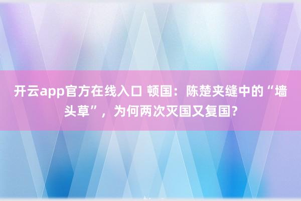 开云app官方在线入口 顿国:陈楚夹缝中的“墙头草”,为何两次灭国又复国?