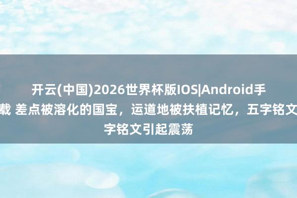 开云(中国)2026世界杯版IOS|Android手机app下载 差点被溶化的国宝,运道地被扶植记忆,五字铭文引起震荡