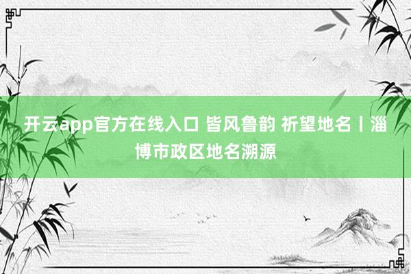 开云app官方在线入口 皆风鲁韵 祈望地名丨淄博市政区地名溯源