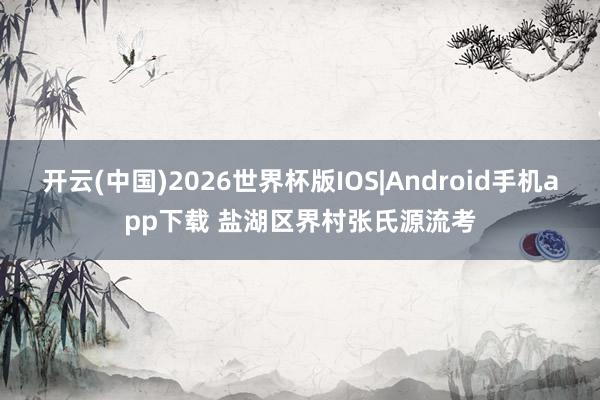 开云(中国)2026世界杯版IOS|Android手机app下载 盐湖区界村张氏源流考