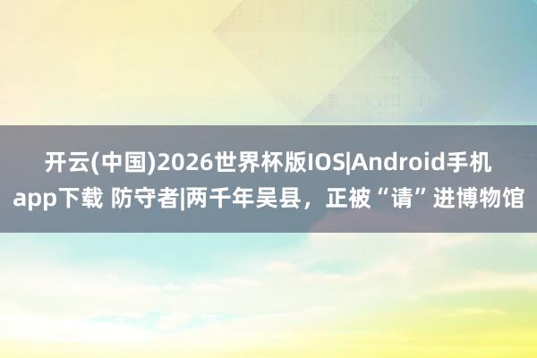 开云(中国)2026世界杯版IOS|Android手机app下载 防守者|两千年吴县,正被“请”进博物馆