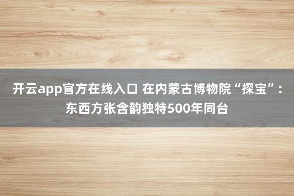 开云app官方在线入口 在内蒙古博物院“探宝”：东西方张含韵独特500年同台