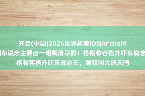 开云(中国)2026世界杯版IOS|Android手机app下载 一法国东说念主展出一组晚清彩照！格格妆容格外吓东说念主，颐和园大略天国