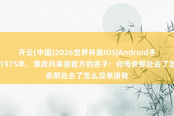 开云(中国)2026世界杯版IOS|Android手机app下载 1975年，谭政问来接我方的宗子：你母亲那处去了怎么没来接我