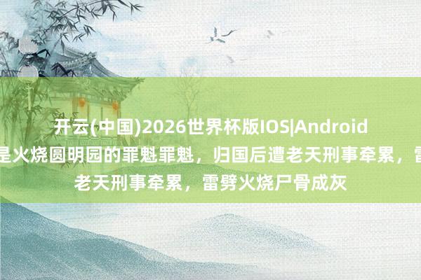 开云(中国)2026世界杯版IOS|Android手机app下载 他是火烧圆明园的罪魁罪魁，归国后遭老天刑事牵累，雷劈火烧尸骨成灰
