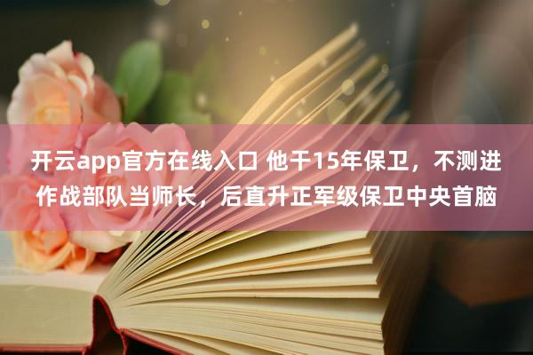 开云app官方在线入口 他干15年保卫，不测进作战部队当师长，后直升正军级保卫中央首脑