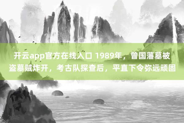 开云app官方在线入口 1989年，曾国藩墓被盗墓贼炸开，考古队探查后，平直下令弥远顽固