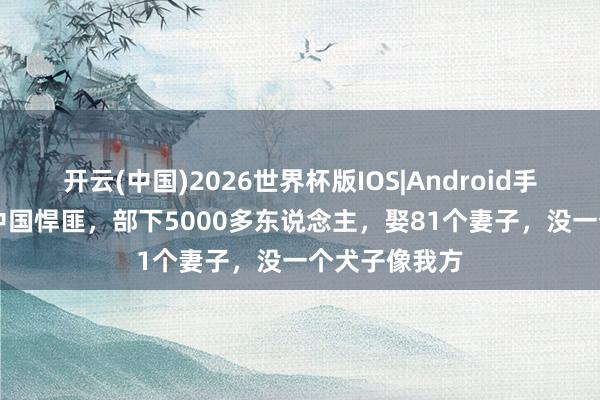 开云(中国)2026世界杯版IOS|Android手机app下载 中国悍匪，部下5000多东说念主，娶81个妻子，没一个犬子像我方