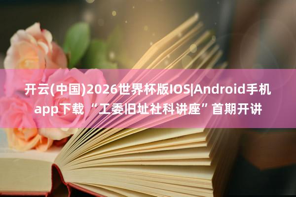 开云(中国)2026世界杯版IOS|Android手机app下载 “工委旧址社科讲座”首期开讲