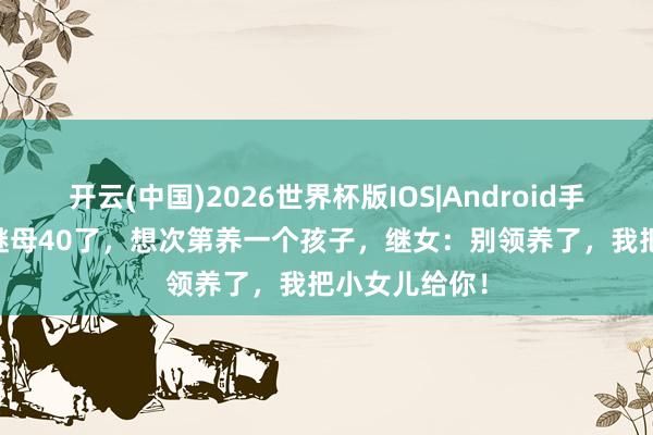 开云(中国)2026世界杯版IOS|Android手机app下载 继母40了，想次第养一个孩子，继女：别领养了，我把小女儿给你！