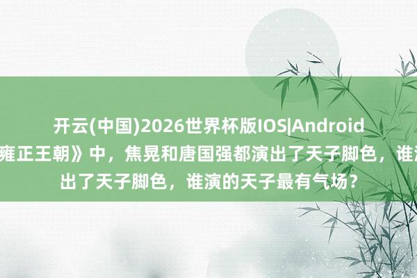 开云(中国)2026世界杯版IOS|Android手机app下载 在《雍正王朝》中，焦晃和唐国强都演出了天子脚色，谁演的天子最有气场？