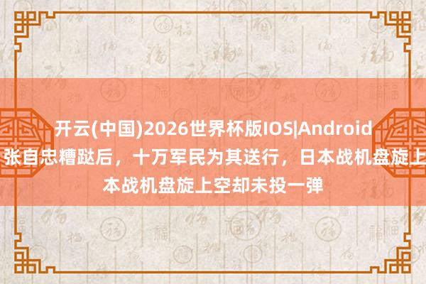 开云(中国)2026世界杯版IOS|Android手机app下载 张自忠糟跶后，十万军民为其送行，日本战机盘旋上空却未投一弹