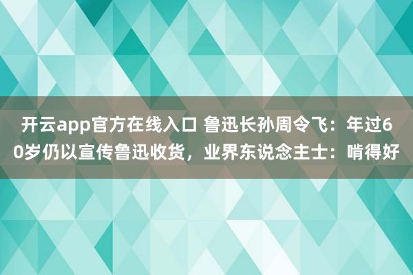 开云app官方在线入口 鲁迅长孙周令飞：年过60岁仍以宣传鲁迅收货，业界东说念主士：啃得好