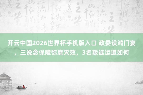 开云中国2026世界杯手机版入口 政委设鸿门宴，三说念保障弥磨灭效，3名叛徒运道如何