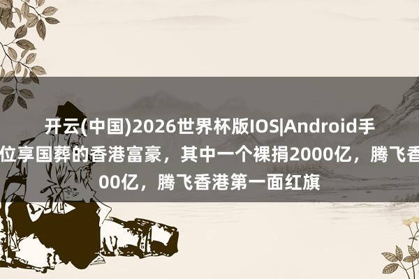 开云(中国)2026世界杯版IOS|Android手机app下载 三位享国葬的香港富豪，其中一个裸捐2000亿，腾飞香港第一面红旗
