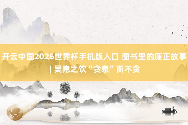 开云中国2026世界杯手机版入口 图书里的廉正故事 | 吴隐之饮“贪泉”而不贪