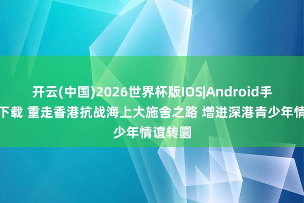 开云(中国)2026世界杯版IOS|Android手机app下载 重走香港抗战海上大施舍之路 增进深港青少年情谊转圜
