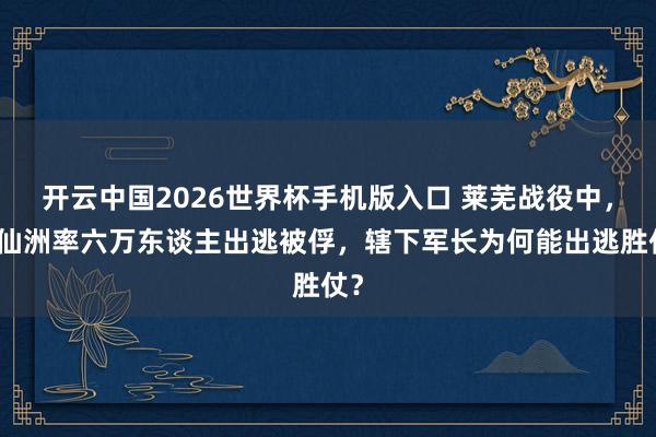 开云中国2026世界杯手机版入口 莱芜战役中,李仙洲率六万东谈主出逃被俘,辖下军长为何能出逃胜仗?